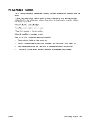 Page 227Ink Cartridge Problem
The ink cartridge identified in the message is missing, damaged, or inserted into the wrong slot in the
printer.
To solve this problem, try the fo llowing solutions. Solutions are listed in order, with the most likely
solution first. If the first sol ution does not solve the proble m, continue trying the remaining solutions
until the issue is resolved.
Solution 1: Turn the printer off and on
Turn off the printer, and then turn it on again.
If the problem persists,  try the next...