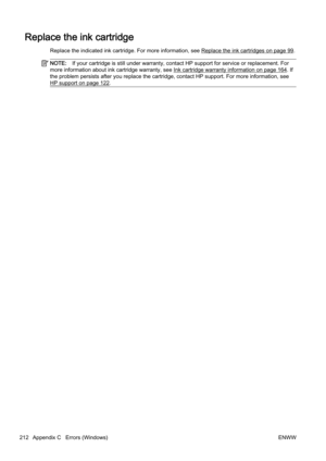 Page 228Replace the ink cartridge
Replace the indicated ink cartridge. For more information, see Replace the ink cartridges on page 99.
NOTE:If your cartridge is still under warranty, contact HP support f or service or replacement. For
more information about ink  cartridge warranty, see 
Ink cartridge warranty information on page 164. If
the problem persists after you re place the cartridge, contact HP support. For more  information, see
HP support on page 122.
212 Appendix C   Errors (Windows) ENWW 