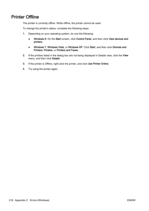 Page 234Printer Offline
The printer is currently offline. While offline, the printer cannot be used.
To change the printer's status , complete the following steps.
1. Depending on your operating system, do one the following:
● Windows 8: On the 
Start screen, click  Control Panel, and then click  View devices and
printers .
● Windows 7, 
Windows Vista , or Windows XP: Click  Start, and then click  Devices and
Printers , Printers , or Printers and Faxes .
2. If the printers listed in the dia log box are not...