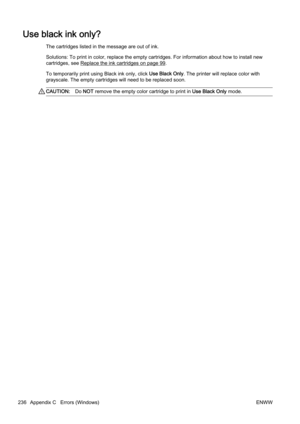 Page 252Use black ink only?
The cartridges listed in the message are out of ink.
Solutions: To print in color, replace the empty cartridges. For information about how to install new
cartridges, see 
Replace the ink cartridges on page 99.
To temporarily print using Black ink only, click  Use Black Only. The printer will r eplace color with
grayscale. The empty cartridges  will need to be replaced soon.
CAUTION:Do NOT  remove the empty color cartridge to print in  Use Black Only mode.
236 Appendix C   Errors...