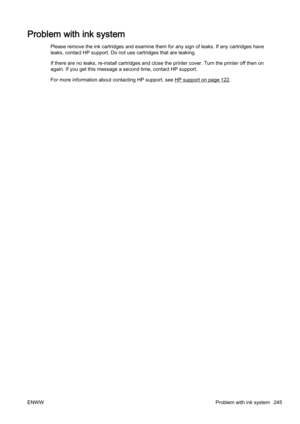 Page 261Problem with ink system
Please remove the ink cartridges and examine them for any sign of leaks. If any cartridges have
leaks, contact HP support. Do not use cartridges that are leaki ng.
If there are no leaks, r e-install cartridges and close the printer cover. Turn the printer off then on
again. If you get this message a second time, contact HP suppor t.
For more information about c ontacting HP support, see 
HP support on page 122.
ENWW Problem with ink system 245 