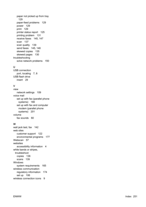 Page 267paper not picked up from tray129
paper-feed problems 129
power 129
print 129
printer status report 125
printing problem 131
receive faxes 145, 147
scan 137
scan quality 139
send faxes 145, 148
skewed copies 135
skewed pages 130
troubleshooting solve network problems 150
U
USB connection port, locating 7, 8
USB flash drive insert 29
V
view network settings 109
voice mail
set up with fax (parallel phonesystems) 189
set up with fax and computer
modem (parallel phone
systems) 201
volume fax sounds 80
W
wall...