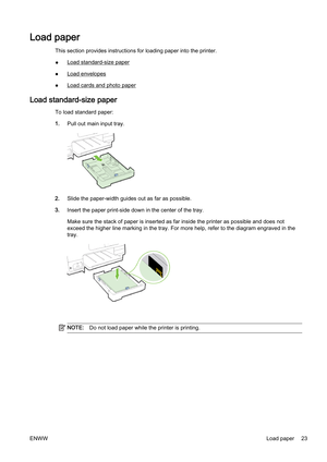 Page 39Load paper
This section provides instructions for loading paper into the printer.
●
Load standard-size paper
●
Load envelopes
●
Load cards and photo paper
Load standard-size paper
To load standard paper:
1. Pull out main input tray.
2.Slide the paper-width guide s out as far as possible.
3. Insert the paper print-side down in the center of the tray.
Make sure the stack of paper is i nserted as far inside the printer as possible and does not
exceed the higher line  marking in the tray. For more help,...