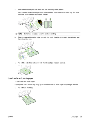 Page 412.Insert the envelopes print-side down and load according to the  graphic.
Make sure the stack of envelopes  does not exceed the lower line marking in the tray. For more
help, refer to the diagra m engraved in the tray.
NOTE:Do not load envelopes while  the printer is printing.
3.Slide the paper-width guides in  the tray until they touch the edge of the stack of envelopes, and
then reinsert the tray.
4. Pull out the output tray extensio n until the intended paper size is reached.
Load cards and photo...