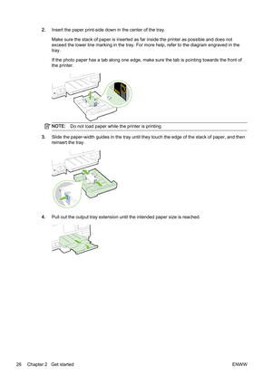 Page 422.Insert the paper print-side down in the center of the tray.
Make sure the stack of paper is i nserted as far inside the printer as possible and does not
exceed the lower line marking in  the tray. For more help, refer to the diagram engraved in the
tray.
If the photo paper has a tab along one edge, make sure the tab  is pointing towards the front of
the printer.
NOTE: Do not load paper while the printer is printing.
3.Slide the paper-width guides in  the tray until they touch the edge of the stack of...