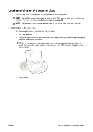 Page 43Load an original on the scanner glass
You can copy, scan, or fax originals by loading them on the scanner glass.
NOTE:Many of the special fe atures do not work correctly if the scann er glass and lid backing are
not clean. For more information, see 
Maintain the printer on page 34.
NOTE: Remove all originals from the document feeder tray before lifti ng the lid on the printer.
To load an original on the scanner glass
Use these steps to load an or iginal on the scanner glass.
1. Lift the scanner lid.
2....