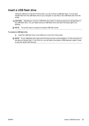 Page 45Insert a USB flash drive
Using the USB port on the front of the printer, you can connect a USB flash drive. You can also
transfer files from the USB flash drive to your computer or sca n files to the USB flash drive from the
printer.
CAUTION: Attempting to remove a USB flash drive while it is being access ed can damage files on
the USB flash drive. You can saf ely remove a USB flash drive only when the status light is not
blinking.
NOTE: The printer does not support encrypted USB flash drives.
To connect...