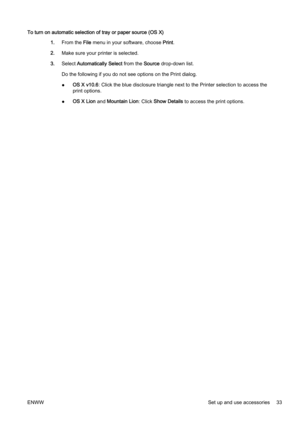 Page 49To turn on automatic selection of tray or paper source (OS X)
1. From the  File menu in your software, choose  Print.
2. Make sure your printer is selected.
3. Select  Automatically Select  from the Source drop-down list.
Do the following if you do not s ee options on the Print dialog.
● OS X v10.6
: Click the blue disclosure triangle next to the Printer select ion to access the
print options.
● OS X Lion
 and Mountain Lion : Click Show Details  to access the print options.
ENWW Set up and use...