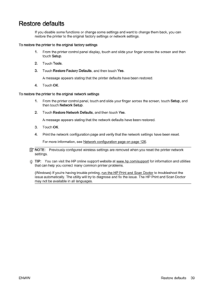 Page 55Restore defaults
If you disable some functions or change some settings and want  to change them back, you can
restore the printer to the origi nal factory settings or network  settings.
To restore the printer to th e original factory settings
1. From the printer contr ol panel display, touch and slide your finger across the screen and then
touch  Setup.
2. Touch  Tools.
3. Touch  Restore Factory Defaults , and then touch Yes.
A message appears stating that the printer defaults have been r estored.
4....