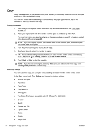 Page 70Copy
Using the Copy menu on the printer control pa nel display, you can easily sele ct the number of copies
and color or black-and-white copying.
You can also access advanced settings, such as change the paper  type and size, adjust the
darkness of the copy, or resize the copy.
To copy documents 1.Make sure you have paper loaded in the main tray. For more info rmation, see 
Load paper
on page 23.
2. Place your original print-side d own on the scanner glass or pri nt-side up in the ADF.
For more...
