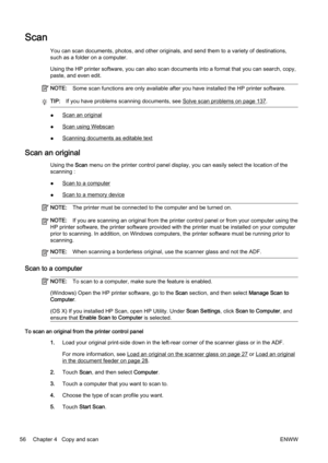 Page 72Scan
You can scan documents, photos, and other originals, and send them to a variety of destinations,
such as a folder on a computer.
Using the HP printer software, you can also scan documents into  a format that you can search, copy,
paste, and even edit.
NOTE: Some scan functions are only available after you have installed  the HP printer software.
TIP:If you have problems scanning documents, see Solve scan problems on page 137.
●Scan an original
●
Scan using Webscan
●
Scanning documents as editable...