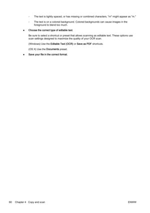 Page 76◦The text is tightly spaced, or ha
s missing or combined characte rs, "rn" might appear as "m."
◦ The text is on a colored backgrou
nd. Colored backgrounds can cause images in the
foreground to blend too much.
● Choose the correct typ
e of editable text.
Be sure to select a shortcut or preset that allows scanning as  editable text. These options use
scan settings designed to maximize the quality of your OCR scan .
(Windows) Use the  Editable Text (OCR)  or Save as PDF  shortcuts.
(OS X)...