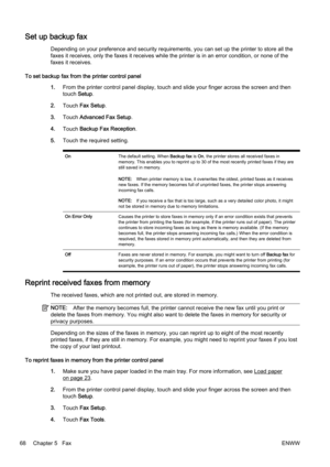 Page 84Set up backup fax
Depending on your preference and security requirements, you can set up the printer to store all the
faxes it receives, only the faxe s it receives while the printer is in an error condition, or none of the
faxes it receives.
To set backup fax from the printer control panel 1.From the printer contr ol panel display, touch and slide your finger across the screen and then
touch  Setup.
2. Touch  Fax Setup .
3. Touch  Advanced Fax Setup .
4. Touch  Backup Fax Reception .
5. Touch the...