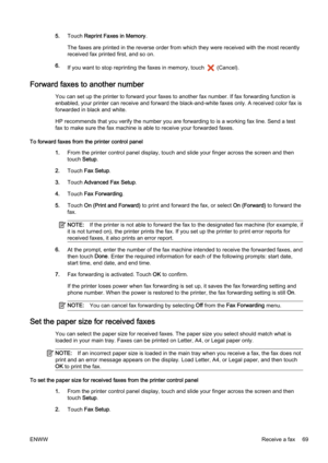 Page 855.Touch  Reprint Faxes in Memory .
The faxes are printed in the reverse order from which they were  received with the most recently
received fax print ed first, and so on.
6. If you want to stop reprinting  the faxes in memory, touch 
 (Cancel).
Forward faxes to another number
You can set up the printer to forward your faxes to another fax  number. If fax forwarding function is
enbabled, your printer can receive and forward t he black-and-white faxes only. A received color fax is
forwarded in black and...