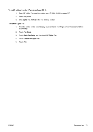 Page 89To modify settings from the HP printer software (OS X)1.Open HP Utility. For mor e information, see 
HP Utility (OS X) on page 117.
2. Select the printer.
3. Click  Digital Fax Archive  in the Fax Settings section.
Turn off HP Digital Fax 1.From the printer contr ol panel display, touch and slide your finger across the screen and then
touch  Setup.
2. Touch  Fax Setup .
3. Touch  Basic Fax Setup  and then touch HP Digital Fax .
4. Touch  Disable HP Digital Fax .
5. Touch  Yes.
ENWW Receive a fax 73 