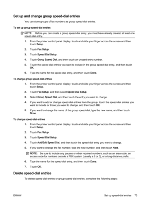Page 91Set up and change group speed-dial entries
You can store groups of fax numbers as group speed-dial entries .
To set up group speed-dial entries
NOTE:  Before you can create a group sp eed-dial entry, you must have already created at least one
speed-dial entry.
1. From the printer contr ol panel display, touch and slide your finger across the screen and then
touch  Setup.
2. Touch  Fax Setup .
3. Touch  Speed Dial Setup .
4. Touch  Group Speed Dial , and then touch an  unused entry number.
5. Touch the...