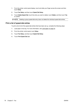 Page 921.From the printer contr ol panel display, touch and slide your finger across the screen and then
touch  Setup.
2. Touch  Fax Setup , and then touch Speed Dial Setup .
3. Touch  Delete Speed Dial, touch the entry you want to delete, touch  Delete, and then touch  Yes
to confirm.
NOTE: Deleting a group speed-dial entry  does not delete the individual speed-dial entries.
Print a list of speed-dial entries
To print a list of all of the speed-dial entries that have been  set up, complete the following...