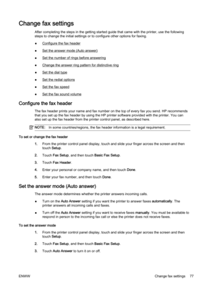 Page 93Change fax settings
After completing the steps in the getting started guide that came with the printer, use the following
steps to change the initial setti ngs or to configure other options for faxing.
●
Configure the fax header
●
Set the answer mode (Auto answer)
●
Set the number of ri ngs before answering
●
Change the answer ring patte rn for distinctive ring
●
Set the dial type
●
Set the redial options
●
Set the fax speed
●
Set the fax sound volume
Configure the fax header
The fax header prints your...