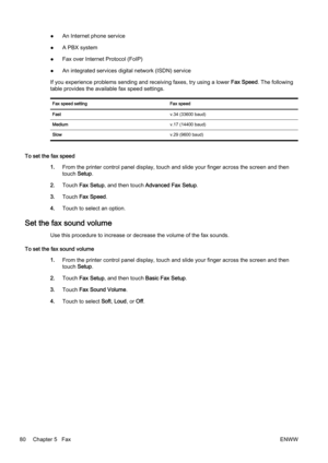 Page 96●An Internet phone service
● A PBX system
● Fax over Internet Protocol (FoIP)
● An integrated services digit
al network (ISDN) service
If you experience problems sendi ng and receiving faxes, try using a lower Fax Speed. The following
table provides the available fax speed settings.
Fax speed setting Fax speed
Fast v.34 (33600 baud)
Medium v.17 (14400 baud)
Slow v.29 (9600 baud)
To set the fax speed
1.From the printer contr ol panel display, touch and slide your finger across the screen and then
touch...