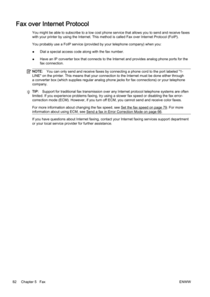 Page 98Fax over Internet Protocol
You might be able to subscribe to a low cost phone service that allows you to send and receive faxes
with your printer by using the I nternet. This method is called Fax over Internet Protocol (FoIP).
You probably use a FoIP service  (provided by your telephone company) when you:
● Dial a special access code 
along with the fax number.
● Have an IP converter box that co
nnects to the Internet and provides analog phone ports for the
fax connection.
NOTE: You can only send and...