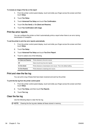 Page 100To include an image of the fax on the report1.From the printer contr ol panel display, touch and slide your finger across the screen and then
touch  Setup.
2. Touch  Fax Setup .
3. Touch  Advanced Fax Setup  and touch Fax Confirmation .
4. Touch  On (Fax Send)  or On (Send and Receive) .
5. Touch  Fax Confirmati on with image.
Print fax error reports
You can configure the printer so that it automatically prints a  report when there is an error during
transmission or reception.
To set the printer to print...