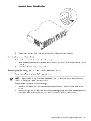 Page 127Figure6-3ReleasetheRackLatches
3.Slidetheserveroutoftherackuntiltheguide-railreleaseclipsarevisible.
InsertingtheServerIntotheRack
Toinserttheserverintotherack,followthesesteps:
1.Presstherailclipsoneithersideoftheserverinwardandpushtheserverintotherackuntil
itstops.
2.Verifythattheracklatchesareclosed.
RemovingandReplacingtheTopCoveronaRack-MountedServer
RemovingtheTopCoveronaRack-MountedServer
NOTE:Ifyouarereplacingahot-swappableitem,youcanleavetheserveronandexternal...