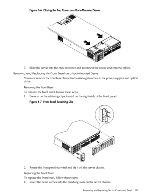 Page 129Figure6-6ClosingtheTopCoveronaRack-MountedServer
3.Slidetheserverintotherackenclosureandreconnectthepowerandexternalcables.
RemovingandReplacingtheFrontBezelonaRack-MountedServer
Youmustremovethefrontbezelfromthechassistogainaccesstothepowersuppliesandoptical
drive.
RemovingtheFrontBezel
Toremovethefrontbezel,followthesesteps:
1.Pressinontheretainingclipslocatedontheright-sideofthefrontpanel.
Figure6-7FrontBezelRetainingClip
2.Rotatethefrontpaneloutwardandliftitofftheserverchassis....