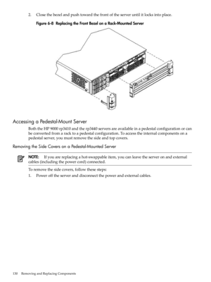 Page 1302.Closethebezelandpushtowardthefrontoftheserveruntilitlocksintoplace.
Figure6-8ReplacingtheFrontBezelonaRack-MountedServer
AccessingaPedestal-MountServer
BoththeHP9000rp3410andtherp3440serversareavailableinapedestalconfigurationorcan
beconvertedfromaracktoapedestalconfiguration.Toaccesstheinternalcomponentsona
pedestalserver,youmustremovethesideandtopcovers.
RemovingtheSideCoversonaPedestal-MountedServer
NOTE:Ifyouarereplacingahot-swappableitem,youcanleavetheserveronandexternal...