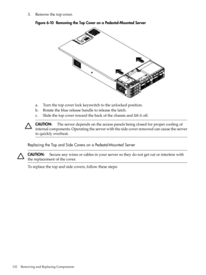 Page 1323.Removethetopcover.
Figure6-10RemovingtheTopCoveronaPedestal-MountedServer
a.Turnthetopcoverlockkeyswitchtotheunlockedposition.
b.Rotatethebluereleasehandletoreleasethelatch.
c.Slidethetopcovertowardthebackofthechassisandliftitoff.
CAUTION:Theserverdependsontheaccesspanelsbeingclosedforpropercoolingof
internalcomponents.Operatingtheserverwiththesidecoverremovedcancausetheserver
toquicklyoverheat.
ReplacingtheTopandSideCoversonaPedestal-MountedServer...