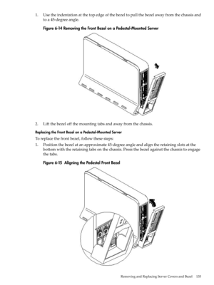 Page 1351.Usetheindentationatthetopedgeofthebezeltopullthebezelawayfromthechassisand
toa45-degreeangle.
Figure6-14RemovingtheFrontBezelonaPedestal-MountedServer
2.Liftthebezeloffthemountingtabsandawayfromthechassis.
ReplacingtheFrontBezelonaPedestal-MountedServer
Toreplacethefrontbezel,followthesesteps:
1.Positionthebezelatanapproximate45-degreeangleandaligntheretainingslotsatthe
bottomwiththeretainingtabsonthechassis.Pressthebezelagainstthechassistoengage
thetabs.
Figure6-15AligningthePedestalFrontBezel...