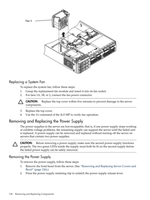 Page 138ReplacingaSystemFan
Toreplacethesystemfan,followthesesteps:
1.Graspthereplacementfanmoduleandinsertitintoitsfansocket.
2.Forfans1A,1B,or2,connectthefanpowerconnector.
CAUTION:Replacethetopcoverwithinfiveminutestopreventdamagetotheserver
components.
3.Replacethetopcover.
4.UsethePScommandoftheiLOMPtoverifyfanoperation.
RemovingandReplacingthePowerSupply
Thepowersuppliesintheserverarehot-swappable;thatis,ifonepowersupplystopsworking...