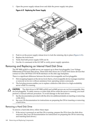 Page 1401.Openthepowersupplyreleaseleverandslidethepowersupplyintoplace.
Figure6-21ReplacingthePowerSupply
2.Pushinonthepowersupplyreleaselevertolocktheretainingclipinplace(Figure6-21).
3.Replacethefrontbezel.
4.VerifythatbothpowersupplyLEDsarelit.
5.UsethePScommandoftheiLOMPtoverifypowersupplyoperation.
RemovingandReplacinganInternalHardDiskDrive
TheHP9000rp3410orrp3440servercansupportuptothreehot-pluggable,Low-Voltage
Differential(LVD)harddiskdrives.Theseharddiskdrivesare3.5-inchformfactordevicesthat...