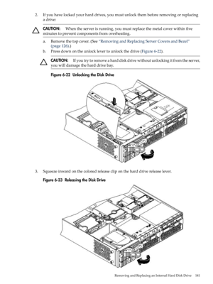 Page 1412.Ifyouhavelockedyourharddrives,youmustunlockthembeforeremovingorreplacing
adrive:
CAUTION:Whentheserverisrunning,youmustreplacethemetalcoverwithinfive
minutestopreventcomponentsfromoverheating.
a.Removethetopcover.(See“RemovingandReplacingServerCoversandBezel”
(page126).)
b.Pressdownontheunlocklevertounlockthedrive(Figure6-22).
CAUTION:Ifyoutrytoremoveaharddiskdrivewithoutunlockingitfromtheserver,
youwilldamagetheharddrivebay.
Figure6-22UnlockingtheDiskDrive...