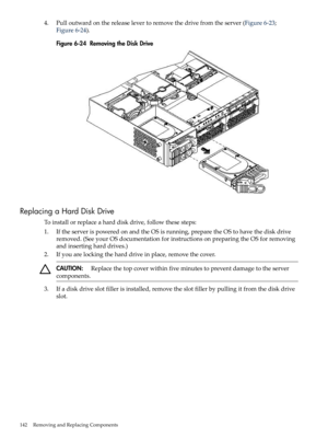 Page 1424.Pulloutwardonthereleaselevertoremovethedrivefromtheserver(Figure6-23;
Figure6-24).
Figure6-24RemovingtheDiskDrive
ReplacingaHardDiskDrive
Toinstallorreplaceaharddiskdrive,followthesesteps:
1.IftheserverispoweredonandtheOSisrunning,preparetheOStohavethediskdrive
removed.(SeeyourOSdocumentationforinstructionsonpreparingtheOSforremoving
andinsertingharddrives.)
2.Ifyouarelockingtheharddriveinplace,removethecover.
CAUTION:Replacethetopcoverwithinfiveminutestopreventdamagetotheserver
components....