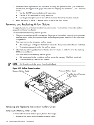 Page 1447.Verifythedrivereplacementandoperationbyusingthesystemutilities.(Foradditional
information,seeAppendixB(page199)ortheHPIntegrityandHP9000iLOMPOperations
Guide.)
•UsetheiLOMPcommandstoverifyoperation.
•UsetheBCHcommandstoverifyoperation.
•UsediagnosticsprovidedbytheODEtoexercisethenewlyinstalledmodule.
8.ResettheservertotheBCHServiceMenutorescantheharddrives.
RemovingandReplacingAirflowGuides
Toupgrade,remove,orreplacemostservercomponents,youmustfirstremovetheairflow
guidesfromtheserverchassis....