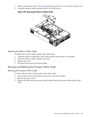 Page 1452.Removethetopcover.(See“RemovingandReplacingServerCoversandBezel”(page126).)
3.Graspthememoryairflowguideandliftitoutoftheserver.
Figure6-28RemovingtheMemoryAirflowGuide
ReplacingtheMemoryAirflowGuide
Toreplacethememoryairflowguide,followthesesteps:
1.Aligntheguidesonbothsidesoftheairflowguidewiththeslotsonthechassis.
2.Insertthememoryairflowguideintheslots.
3.Replacethecover.
4.Reconnectthepowerandexternalcables.
RemovingandReplacingtheProcessorAirflowGuide
RemovingtheProcessorAirflowGuide...