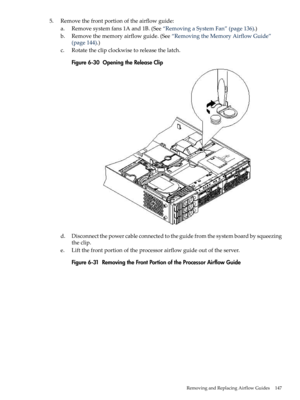 Page 1475.Removethefrontportionoftheairflowguide:
a.Removesystemfans1Aand1B.(See“RemovingaSystemFan”(page136).)
b.Removethememoryairflowguide.(See“RemovingtheMemoryAirflowGuide”
(page144).)
c.Rotatetheclipclockwisetoreleasethelatch.
Figure6-30OpeningtheReleaseClip
d.Disconnectthepowercableconnectedtotheguidefromthesystemboardbysqueezing
theclip.
e.Liftthefrontportionoftheprocessorairflowguideoutoftheserver.
Figure6-31RemovingtheFrontPortionoftheProcessorAirflowGuide
RemovingandReplacingAirflowGuides147 