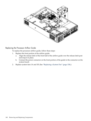 Page 148ReplacingtheProcessorAirflowGuide
Toreplacetheprocessorairflowguide,followthesesteps:
1.Replacethefrontportionoftheairflowguide:
a.Alignthereleaselatchofthefronthalfoftheairflowguideoverthereleaselatchpost
andsnapitinplace.
b.Connectthepowerconnectoronthefrontportionoftheguidetotheconnectoronthe
systemboard.
2.Replacesystemfans1Aand1B.(See“ReplacingaSystemFan”(page138).)
148RemovingandReplacingComponents 