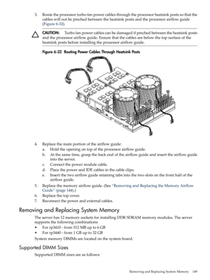 Page 1493.Routetheprocessorturbofanpowercablesthroughtheprocessorheatsinkpostssothatthe
cableswillnotbepinchedbetweentheheatsinkpostsandtheprocessorairflowguide
(Figure6-32).
CAUTION:Turbofanpowercablescanbedamagedifpinchedbetweentheheatsinkposts
andtheprocessorairflowguide.Ensurethatthecablesarebelowthetopsurfaceofthe
heatsinkpostsbeforeinstallingtheprocessorairflowguide.
Figure6-32RoutingPowerCablesThroughHeatsinkPosts
4.Replacethemainportionoftheairflowguide:
a.Holdtheopeningontopoftheprocessorairflowguide....