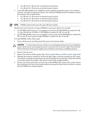 Page 153•2A,2Band3A,3Bmustbeanidenticalquad(2pairs)
•4A,4Band5A,5Bmustbeanidenticalquad(2pairs)
•IntheHP9000rp3440server,DIMMsmustbeinstalledinmatchedquads.Twomatched
memorycardpairsofequalsize(thatis,fouridenticalDIMMs)mustbeinstalled,onepair
permemorycell,aslistedbelow:
•0A,0Band1A,1Bmustbeanidenticalquad(2pairs)
•2A,2Band3A,3Bmustbeanidenticalquad(2pairs)
•4A,4Band5A,5Bmustbeanidenticalquad(2pairs)
NOTE:DIMMsmatchiftheyhavethesameHPpartnumber.
Modulesizescanbemixed,aslongasDIMMsineachquadmatch.Forexample:...