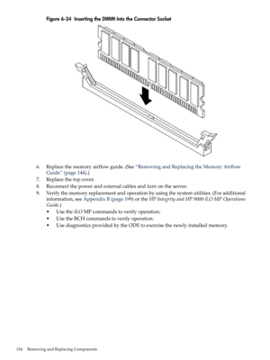 Page 154Figure6-34InsertingtheDIMMIntotheConnectorSocket
6.Replacethememoryairflowguide.(See“RemovingandReplacingtheMemoryAirflow
Guide”(page144).)
7.Replacethetopcover.
8.Reconnectthepowerandexternalcablesandturnontheserver.
9.Verifythememoryreplacementandoperationbyusingthesystemutilities.(Foradditional
information,seeAppendixB(page199)ortheHPIntegrityandHP9000iLOMPOperations
Guide.)
•UsetheiLOMPcommandstoverifyoperation.
•UsetheBCHcommandstoverifyoperation....