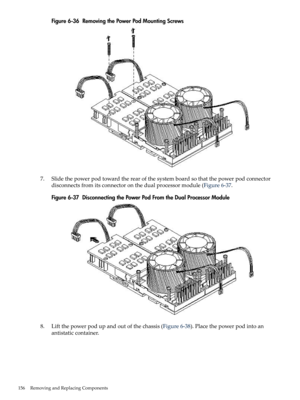 Page 156Figure6-36RemovingthePowerPodMountingScrews
7.Slidethepowerpodtowardtherearofthesystemboardsothatthepowerpodconnector
disconnectsfromitsconnectoronthedualprocessormodule(Figure6-37.
Figure6-37DisconnectingthePowerPodFromtheDualProcessorModule
8.Liftthepowerpodupandoutofthechassis(Figure6-38).Placethepowerpodintoan
antistaticcontainer.
156RemovingandReplacingComponents 