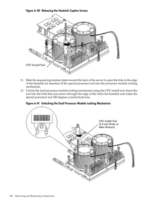 Page 158Figure6-40ReleasingtheHeatsinkCaptiveScrews
11.Slidethesequencingretainerplatetowardthebackoftheservertoopentheholeintheedge
oftheheatsinkforinsertionofthespecialprocessortoolintotheprocessormodulelocking
mechanism.
12.UnlockthedualprocessormodulelockingmechanismusingtheCPUinstalltool.Insertthe
toolintotheholethatrunsdownthroughtheedgeoftheturbofanheatsinkandrotatethe
specialprocessortool180degreescounterclockwise.
Figure6-41UnlockingtheDualProcessorModuleLockingMechanism
158RemovingandReplacingComponents 