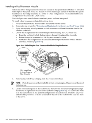 Page 160InstallingaDualProcessorModule
Eitheroneortwodualprocessormodulesarelocatedonthesystemboard.Module#1islocated
totherightofthesystemboardandmodule#2(wheninstalled)islocatedontheleftofthesystem
boardnexttothebridgeassembly.Ina1P/1Cor1P/2Cconfiguration,youmustinstalltheone
dualprocessormoduleintheCPU0socket.
Eachdualprocessormodulehasanassociatedpowerpodthatisrequired.
Toinstalladualprocessormodule,followthesesteps:
1.Powerofftheserveranddisconnectthepowerandexternalcables....