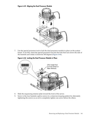 Page 161Figure6-45AligningtheDualProcessorModule
7.Usethespecialprocessortooltolockthedualprocessormoduleinplaceonthesystem
board.Todothis,insertthespecialprocessortoolintotheholethatrunsdownthesideof
theheatsinkandrotateitclockwise180degrees(Figure6-46).
Figure6-46LockingtheDualProcessorModuleinPlace
8.Slidethesequencingretainerplatetowardthefrontoftheserver.
9.Screwinthefourheatsinkcaptivescrewsinacrisscrosstorquingpatternbyalternately
tighteningthescrewssoasnottocompletelytightenonescrewbeforetheothers....