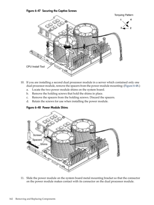 Page 162Figure6-47SecuringtheCaptiveScrews
10.Ifyouareinstallingaseconddualprocessormoduleinaserverwhichcontainedonlyone
dualprocessormodule,removethespacersfromthepowermodulemounting:(Figure6-48.)
a.Locatethetwopowermoduleshimsonthesystemboard.
b.Removetheholdingscrewsthatholdtheshimsinplace.
c.Removethespacersfromtheholdingscrews.Discardthespacers.
d.Retainthescrewsforusewheninstallingthepowermodule.
Figure6-48PowerModuleShims
11.Slidethepowermoduleonthesystemboardmetalmountingbracketsothattheconnector...