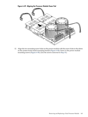 Page 163Figure6-49AligningtheProcessorModulePowerPod
12.Alignthetwomountingscrewholesonthepowermodulewiththescrewholesintheshims
onthesystemboardmetalmountingbracket(Figure6-49).Screwinthepowermodule
mountingscrews(Figure6-50).(UsethescrewsremovedinStep10.)
RemovingandReplacingaDualProcessorModule163 