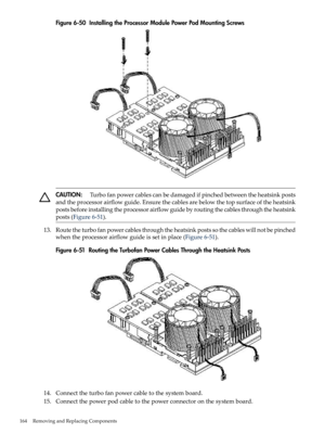 Page 164Figure6-50InstallingtheProcessorModulePowerPodMountingScrews
CAUTION:Turbofanpowercablescanbedamagedifpinchedbetweentheheatsinkposts
andtheprocessorairflowguide.Ensurethecablesarebelowthetopsurfaceoftheheatsink
postsbeforeinstallingtheprocessorairflowguidebyroutingthecablesthroughtheheatsink
posts(Figure6-51).
13.Routetheturbofanpowercablesthroughtheheatsinkpostssothecableswillnotbepinched
whentheprocessorairflowguideissetinplace(Figure6-51)....