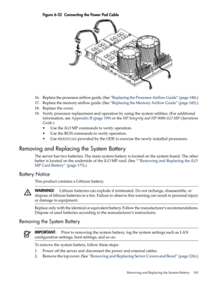 Page 165Figure6-52ConnectingthePowerPodCable
16.Replacetheprocessorairflowguide.(See“ReplacingtheProcessorAirflowGuide”(page148).)
17.Replacethememoryairflowguide.(See“ReplacingtheMemoryAirflowGuide”(page145).)
18.Replacethecover.
19.Verifyprocessorreplacementandoperationbyusingthesystemutilities.(Foradditional
information,seeAppendixB(page199)ortheHPIntegrityandHP9000iLOMPOperations
Guide.)
•UsetheiLOMPcommandstoverifyoperation.
•UsetheBCHcommandstoverifyoperation....