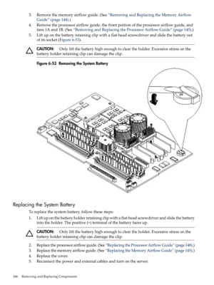 Page 1663.Removethememoryairflowguide.(See“RemovingandReplacingtheMemoryAirflow
Guide”(page144).)
4.Removetheprocessorairflowguide,thefrontportionoftheprocessorairflowguide,and
fans1Aand1B.(See“RemovingandReplacingtheProcessorAirflowGuide”(page145).)
5.Liftuponthebatteryretainingclipwithaflat-headscrewdriverandslidethebatteryout
ofitssocket(Figure6-53).
CAUTION:Onlyliftthebatteryhighenoughtocleartheholder.Excessivestressonthe
batteryholderretainingclipcandamagetheclip.
Figure6-53RemovingtheSystemBattery...